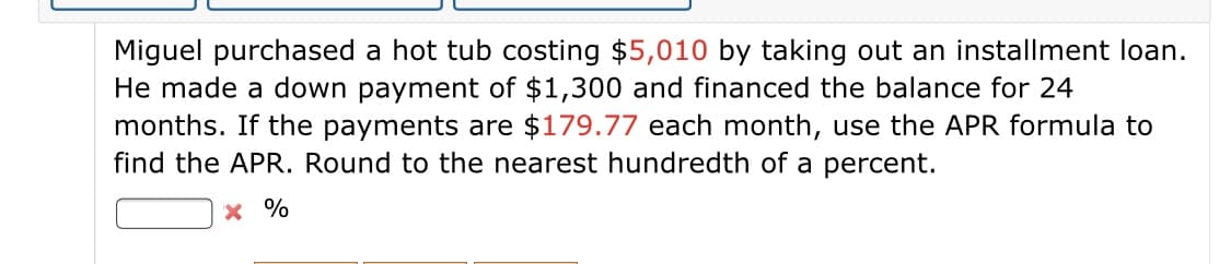 Miguel purchased a hot tub costing $5,010 by taking out an installment loan.
He made a down payment of $1,300 and financed the balance for 24
months. If the payments are $179.77 each month, use the APR formula to
find the APR. Round to the nearest hundredth of a percent.
