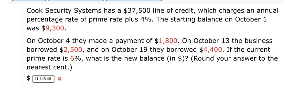 Cook Security Systems has a $37,500 line of credit, which charges an annual
percentage rate of prime rate plus 4%. The starting balance on October 1
was $9,300.
On October 4 they made a payment of $1,800. On October 13 the business
borrowed $2,500, and on October 19 they borrowed $4,400. If the current
prime rate is 6%, what is the new balance (in $)? (Round your answer to the
nearest cent.)
$ 11,145.48
