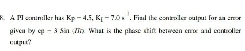 -1
8. A PI controller has Kp = 4.5, KỊ = 7.0 s. Find the controller output for an error
given by ep = 3 Sin (IIt). What is the phase shift between error and controller
output?
