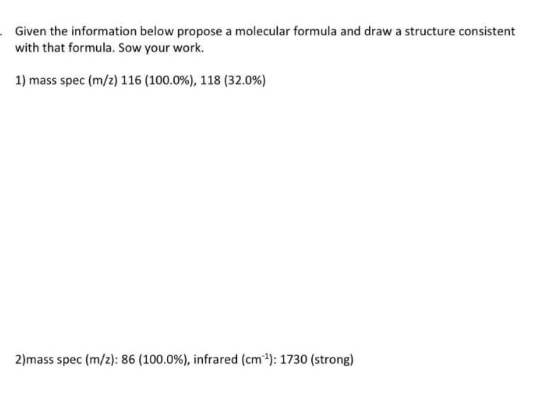 . Given the information below propose a molecular formula and draw a structure consistent
with that formula. Sow your work.
1) mass spec (m/z) 116 ( 100.0 %) , 118 (32.0%)
2)mass spec (m/z): 86 ( 100.0 %), infrared (cm³¹): 1730 (strong)