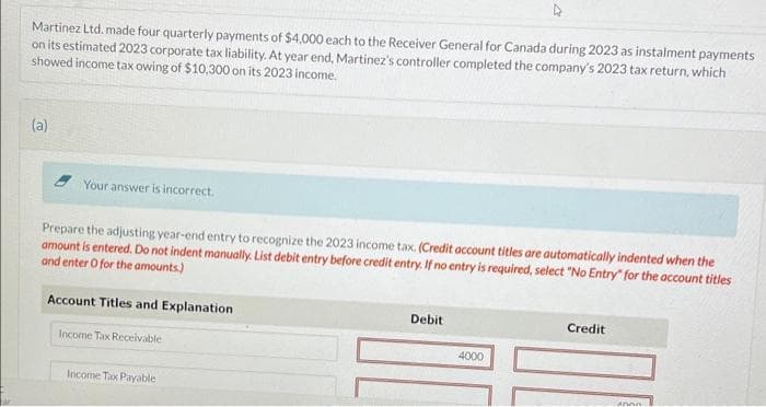 Martinez Ltd. made four quarterly payments of $4,000 each to the Receiver General for Canada during 2023 as instalment payments
on its estimated 2023 corporate tax liability. At year end, Martinez's controller completed the company's 2023 tax return, which
showed income tax owing of $10,300 on its 2023 income.
(a)
Your answer is incorrect.
Prepare the adjusting year-end entry to recognize the 2023 income tax. (Credit account titles are automatically indented when the
amount is entered. Do not indent manually. List debit entry before credit entry. If no entry is required, select "No Entry" for the account titles
and enter O for the amounts)
Account Titles and Explanation
Income Tax Receivable
Income Tax Payable
Debit
4000
Credit
Anna