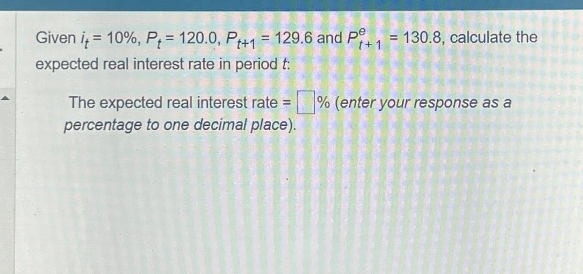 Given it = 10%, P = 120.0, P+1 = 129.6 and P+₁ = 130.8, calculate the
t+1
expected real interest rate in period t:
The expected real interest rate =
percentage to one decimal place).
% (enter your response as a