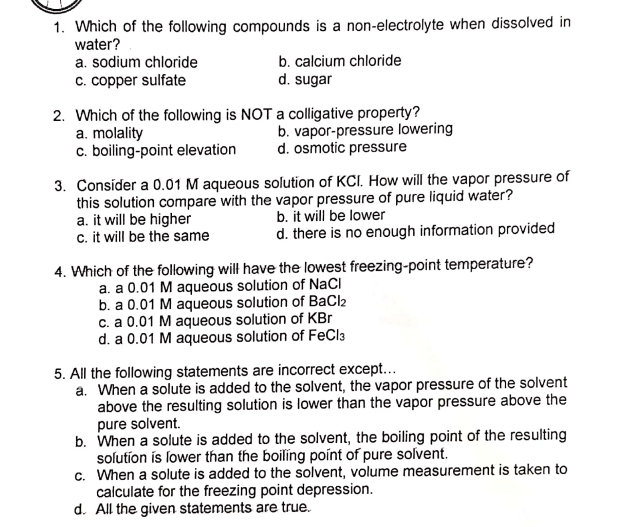 1. Which of the following compounds is a non-electrolyte when dissolved in
water?
a. sodium chloride
c. copper sulfate
b. calcium chloride
d. sugar
2. Which of the following is NOT a colligative property?
a. molality
c. boiling-point elevation
b. vapor-pressure lowering
d. osmotic pressure
3. Consider a 0.01 M aqueous solution of KCI. How will the vapor pressure of
this solution compare with the vapor pressure of pure liquid water?
a. it will be higher
c. it will be the same
b. it will be lower
d. there is no enough information provided
4. Which of the following will have the lowest freezing-point temperature?
a. a 0.01 M aqueous solution of NaCl
b. a 0.01 M aqueous solution of BaCl2
c. a 0.01 M aqueous solution of KBr
d. a 0.01 M aqueous solution of FeCla
5. All the following statements are incorrect except...
a. When a solute is added to the solvent, the vapor pressure of the solvent
above the resulting solution is lower than the vapor pressure above the
pure solvent.
b. When a solute is added to the solvent, the boiling point of the resulting
solutíon ís lower than the boiling point of pure solvent.
c. When a solute is added to the solvent, volume measurement is taken to
calculate for the freezing point depression.
d. All the given statements are true.
