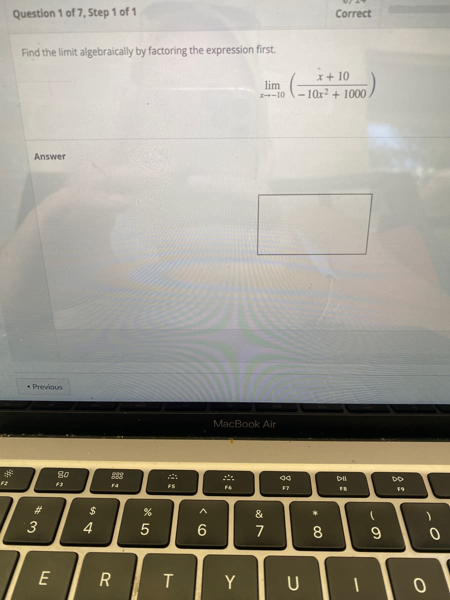 F2
Question 1 of 7, Step 1 of 1
Find the limit algebraically by factoring the expression first.
lim
x--10
Answer
< Previous
MacBook Air
F6
#3
E
80
F3
54
$
4
F4
R
%
5
F5
< 6
◄◄
F7
Correct
x + 10
-10x²+ 1000.
&
7
T ΤΥ U
* CO
8
DII
F8
(
9
A
DD
F9
)
0
0