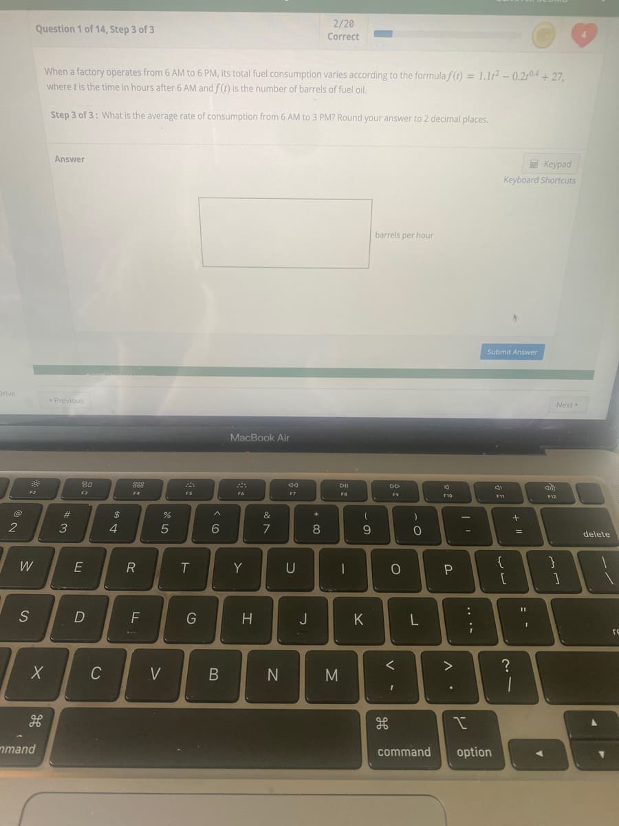 **Problem Statement Transcription:**

**Question 1 of 14, Step 3 of 3**

When a factory operates from 6 AM to 6 PM, its total fuel consumption varies according to the formula \( f(t) = 1.1t^2 - 0.2t^4 + 27 \), where \( t \) is the time in hours after 6 AM and \( f(t) \) is the number of barrels of fuel oil.

**Step 3 of 3:** What is the average rate of consumption from 6 AM to 3 PM? Round your answer to 2 decimal places.

**Answer**

[Text box for input]

\[ \text{___ barrels per hour} \]

**Interface Explanation:**

- There is a "Submit Answer" button below the text box where you can enter your answer.
- On the right side of the page, there is a "Keyboard Shortcuts" section.

**Additional Notes:**

- The formula \( f(t) = 1.1t^2 - 0.2t^4 + 27 \) represents the fuel consumption model as a function of time.
- To calculate the average rate of consumption over the period, you would integrate \( f(t) \) from \( t = 0 \) (6 AM) to \( t = 9 \) (3 PM) and then divide by the total number of hours, which is 9 hours.