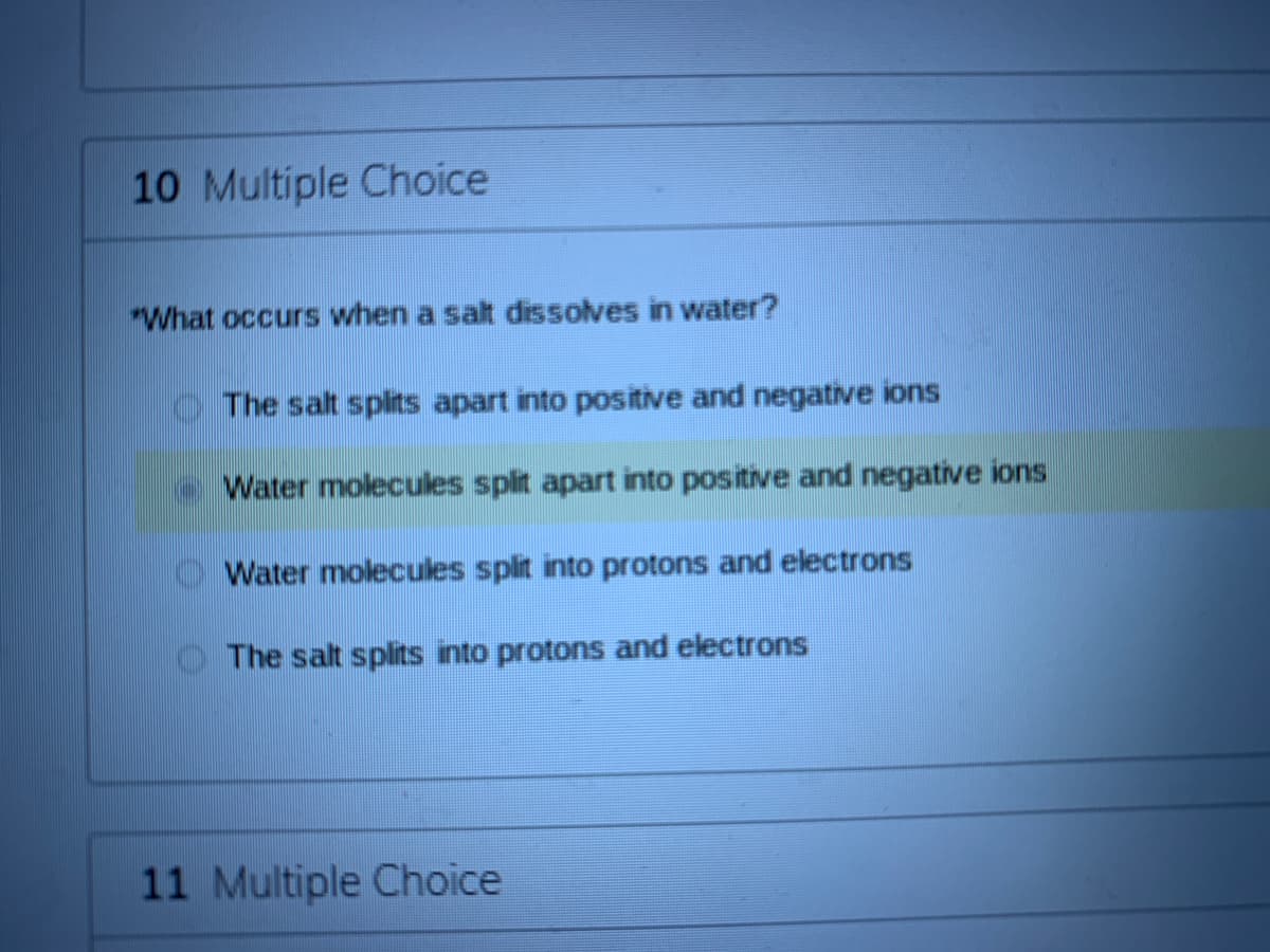 10 Multiple Choice
"What occurs when a salt dissolves in water?
O The salt splits apart into positive and negative ions
Water molecules split apart into positive and negative ions
Water molecules split into protons and electrons
The salt splits into protons and electrons
11 Multiple Choice
