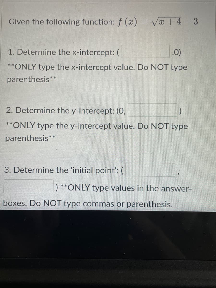 Given the following function: f (x) = Vx +4- 3
1. Determine the x-intercept: (
,0)
**ONLY type the x-intercept value. Do NOT type
parenthesis*
2. Determine the y-intercept: (0,
**ONLY type the y-intercept value. Do NOT type
parenthesis**
3. Determine the 'initial point': (
) **ONLY type values in the answer-
boxes. Do NOT type commas or parenthesis.
