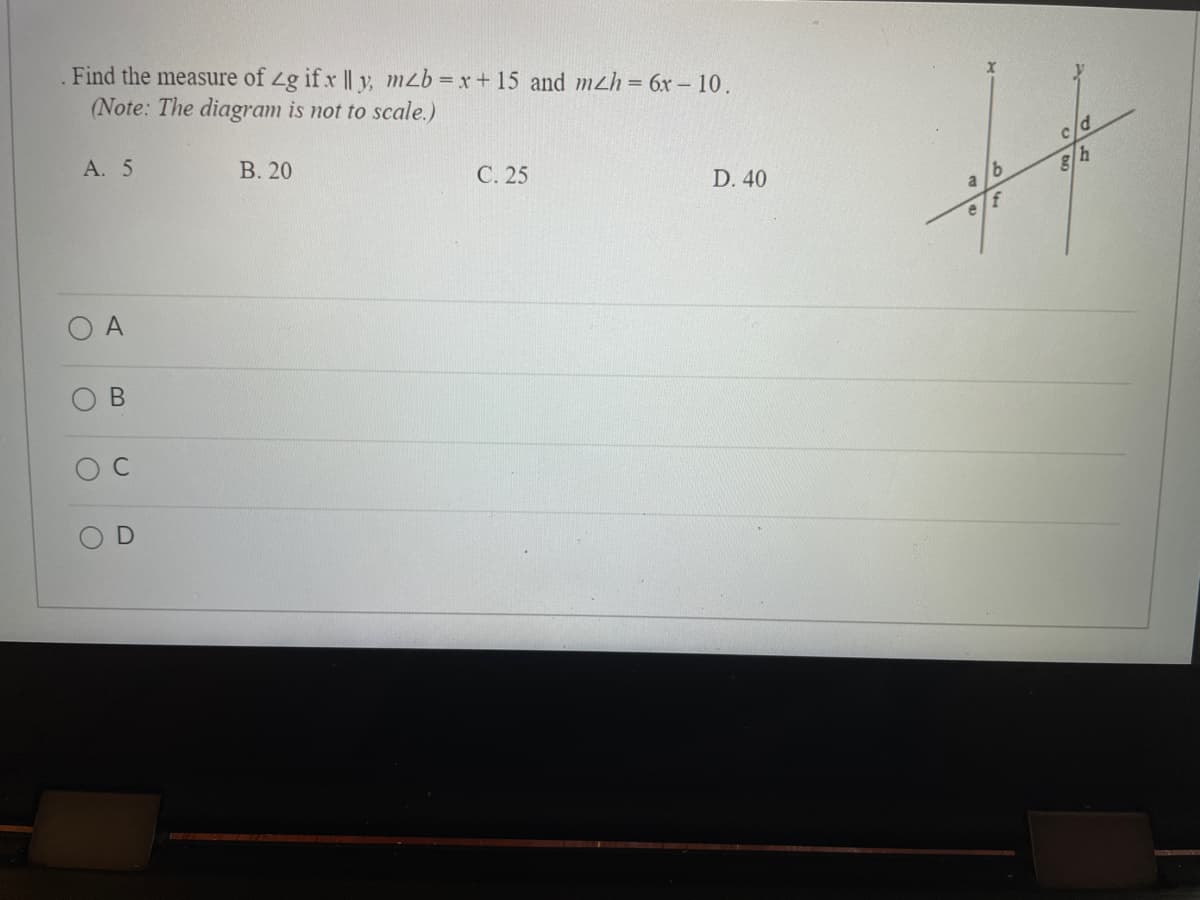 ### Problem Statement
Find the measure of ∠g if x ∥ y, \( m∠b = x + 15 \) and \( m∠h = 6x - 10 \).

(Note: The diagram is not to scale.)

### Options
- A. 5
- B. 20
- C. 25
- D. 40

### Diagram Explanation
The diagram features two parallel lines, labeled \( x \) and \( y \), that are intersected by a transversal line. The various angles created by the intersecting lines are labeled as follows:
- Upper left corner: ∠a
- Upper middle (adjacent to ∠a): ∠b
- Upper right corner: ∠c
- Middle right corner (adjacent to ∠c and vertically opposite to ∠g): ∠d
- Lower left corner (vertically opposite to ∠a and adjacent to ∠e): ∠e
- Lower middle (vertically opposite to ∠b): ∠f
- Lower right (vertically opposite to ∠c and adjacent to ∠h): ∠g
- Bottom right corner (adjacent to ∠g and ∠h): ∠h

### Multiple-Choice Answers
- O A
- O B
- O C
- O D

### Steps to Solution
1. Given \( x \parallel y \), we know that the alternate interior angles are congruent.
2. \( m∠b = x + 15 \) and \( m∠h = 6x - 10 \).
3. Since ∠b and ∠h are alternate interior angles, they are equal:
   \[ x + 15 = 6x - 10 \]
4. Solve for \( x \):
   \[ 15 + 10 = 6x - x \]
   \[ 25 = 5x \]
   \[ x = 5 \]
5. Substitute \( x \) back into the expression for \( m∠h \):
   \[ m∠h = 6(5) - 10 \]
   \[ m∠h = 30 - 10 \]
   \[ m∠h = 20 \]
6. Therefore, \( m∠g = m∠h = 20 \)