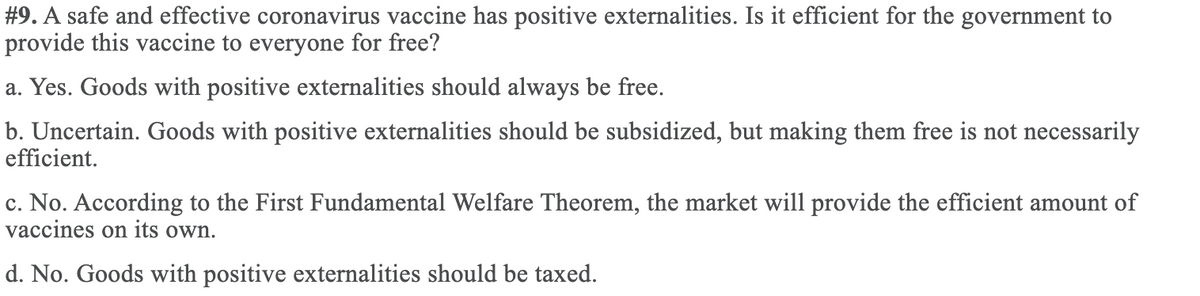 #9. A safe and effective coronavirus vaccine has positive externalities. Is it efficient for the government to
provide this vaccine to everyone for free?
a. Yes. Goods with positive externalities should always be free.
b. Uncertain. Goods with positive externalities should be subsidized, but making them free is not necessarily
efficient.
c. No. According to the First Fundamental Welfare Theorem, the market will provide the efficient amount of
vaccines on its own.
с.
d. No. Goods with positive externalities should be taxed.
