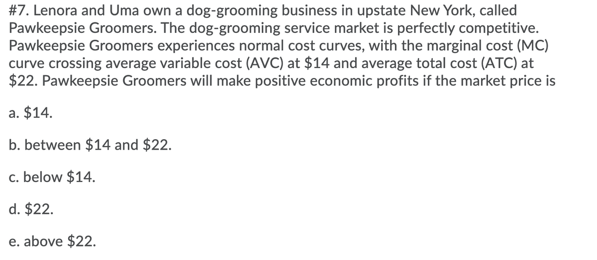 #7. Lenora and Uma own a dog-grooming business in upstate New York, called
Pawkeepsie Groomers. The dog-grooming service market is perfectly competitive.
Pawkeepsie Groomers experiences normal cost curves, with the marginal cost (MC)
curve crossing average variable cost (AVC) at $14 and average total cost (ATC) at
$22. Pawkeepsie Groomers will make positive economic profits if the market price is
a. $14.
b. between $14 and $22.
c. below $14.
d. $22.
e. above $22.
