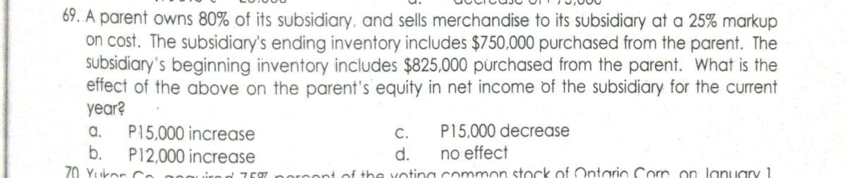 69. A parent owns 80% of its subsidiary, and sells merchandise to its subsidiary at a 25% markup
on cost. The subsidiary's ending inventory includes $750,000 purchased from the parent. The
subsidiary's beginning inventory includes $825,000 purchased from the parent. What is the
effect of the above on the parent's equity in net income of the subsidiary for the current
year?
a. P15,000 increase
b.
70 Yukon
C.
P15,000 decrease
d.
no effect
rod 75% porcent of the voting common stock of Ontario Corn on January 1
P12,000 increase