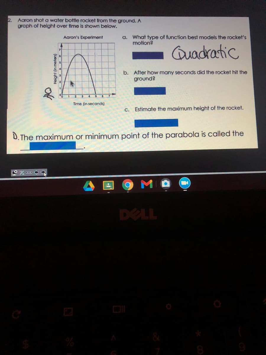 2.
Aaron shot a water bottle rocket from the ground. A
graph of height over time is shown below.
a. What type of function best models the rocket's
motion?
Aaron's Experiment
Quadratic
b. After how many seconds did the rocket hit the
ground?
Time (in seconds)
c. Estimate the maximum height of the rocket.
D. The maximum or minimum point of the parabola is called the
000 %
DELL
DI
8
Height (in meters)
