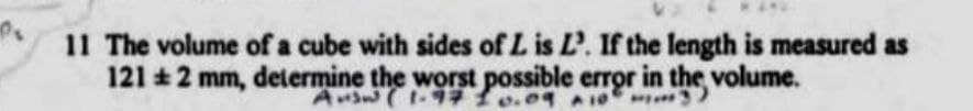 11 The volume of a cube with sides of L is L'. If the length is measured as
121 +2 mm, determine the worst possible error in the volume.