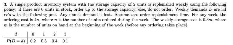 3. A single product inventory system with the storage capacity of 2 units is replenished weekly using the following
policy: if there are 0 units in stock, order up to the storage capacity; else, do not order. Weekly demands D are iid
rv's with the following pmf. Any unmet demand is lost. Assume zero order replenishment time. For any week, the
ordering cost is 4n, where n is the number of units ordered during the week. The weekly storage cost is 0.3m, where
m is the number of units on hand at the beginning of the week (before any ordering takes place).
d
0 1
3
P(D = d) 0.2
0.3
0.4
0.1
