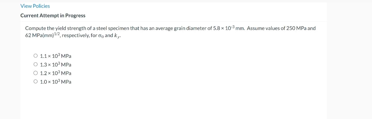 View Policies
Current Attempt in Progress
Compute the yield strength of a steel specimen that has an average grain diameter of 5.8 x 10-3 mm. Assume values of 250 MPa and
62 MPa(mm) ¹/2, respectively, for 50 and ky.
O 1.1 x 10³ MPa
O 1.3 x 10³ MPa
O 1.2 x 10³ MPa
O 1.0 × 10³ MPa