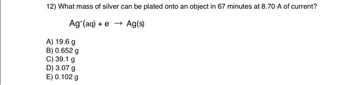 12) What mass of silver can be plated onto an object in 67 minutes at 8.70 A of current?
Ag (aq) + e → Ag(s)
A) 19.6 g
B) 0.652 g
C) 39.1 g
D) 3.07 g
E) 0.102 g