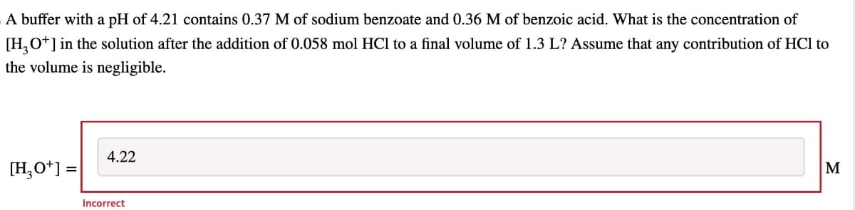 A buffer with a pH of 4.21 contains 0.37 M of sodium benzoate and 0.36 M of benzoic acid. What is the concentration of
[H3O+] in the solution after the addition of 0.058 mol HCl to a final volume of 1.3 L? Assume that any contribution of HCl to
the volume is negligible.
[H3O+] =
4.22
Incorrect
M