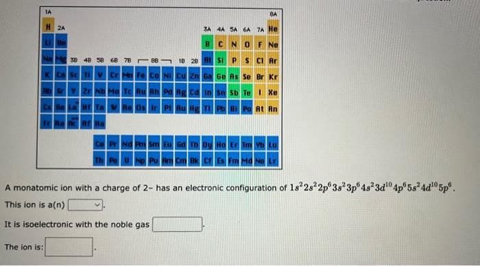 1A
H2A
The ion is:
LL Be
Na Mg 38 48 58
Ca Sc Ti V
Sr Y Zr
68 78
Cr Mn Fe Co Ni Cu Zn
1
00
3A 4A SA 6A
C
3 18 28 RISI P
N
0
8A
7A He
F Ne
$ C1 Ar
Ga Ge As Se Br Kr
Mo Tc Ru Rh Pd Ag Cd In Sn Sb Te I Xe
W Re Os Ir
Pt Au Hg Tl Pb Bi Po At Rn
Eu Gd Tb Dy Ho Er
Pa U Np Pu Am Cm Bk Cf Es Fm Md No Lr
A monatomic ion with a charge of 2- has an electronic configuration of 18²28² 2p 3s 3p 4s²3d¹04p 5s²4d¹0 5p.
This ion is a(n)
It is isoelectronic with the noble gas