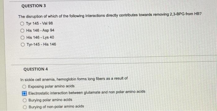 QUESTION 3
The disruption of which of the following interactions directly contributes towards removing 2,3-BPG from HB?
O Tyr 145-Val 98
O His 146-Asp 94
His 146-Lys 40
O Tyr-145-His 146
QUESTION 4
In sickle cell anemia, hemoglobin forms long fibers as a result of
O Exposing polar amino acids
Electrostatic interaction between glutamate and non polar amino acids
O Burying polar amino acids
Burying of non-polar amino acids