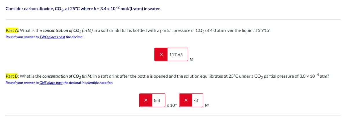 Consider carbon dioxide, CO₂, at 25°C where k = 3.4 x 10-2 mol/(L-atm) in water.
Part A: What is the concentration of CO₂ (in M) in a soft drink that is bottled with a partial pressure of CO₂ of 4.0 atm over the liquid at 25°C?
Round your answer to TWO places past the decimal.
117.65
8.8
Part B: What is the concentration of CO₂ (in M) in a soft drink after the bottle is opened and the solution equilibrates at 25°C under a CO₂ partial pressure of 3.0 × 10-4 atm?
Round your answer to ONE place past the decimal in scientific notation.
M
x 10^
-3
M