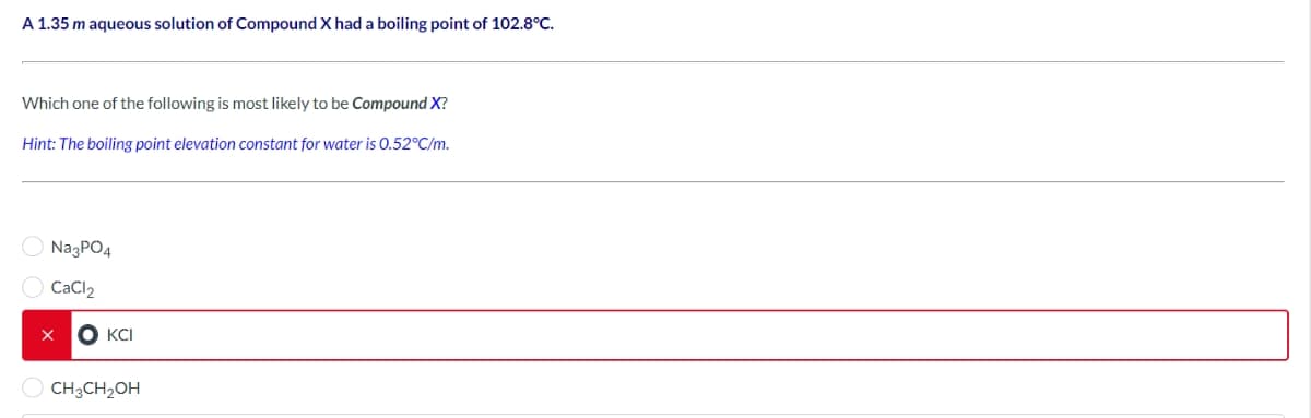 A 1.35 m aqueous solution of Compound X had a boiling point of 102.8°C.
Which one of the following is most likely to be Compound X?
Hint: The boiling point elevation constant for water is 0.52°C/m.
Na3PO4
CaCl₂
X OKCI
CH3CH₂OH