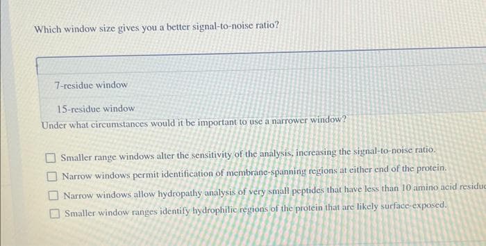 Which window size gives you a better signal-to-noise ratio?
7-residue window
15-residue window
Under what circumstances would it be important to use a narrower window?
Smaller range windows alter the sensitivity of the analysis, increasing the signal-to-noise ratio.
Narrow windows permit identification of membrane-spanning regions at either end of the protein.
Narrow windows allow hydropathy analysis of very small peptides that have less than 10 amino acid residue
Smaller window ranges identify hydrophilic regions of the protein that are likely surface-exposed.