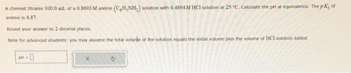 A chemist titrates 100.0 mL of a 0.8693 M aniline (CH, NH₂) solution with 0.4894 M HCl solution at 25 °C. Calculate the pH at equivalence. The pk of
aniline is 4.87.
Round your answer to 2 decimal places.
Note for advanced students: you may assume the total volunge of the solution equals the initial volume plus the volume of HCI solution added.
pH-0