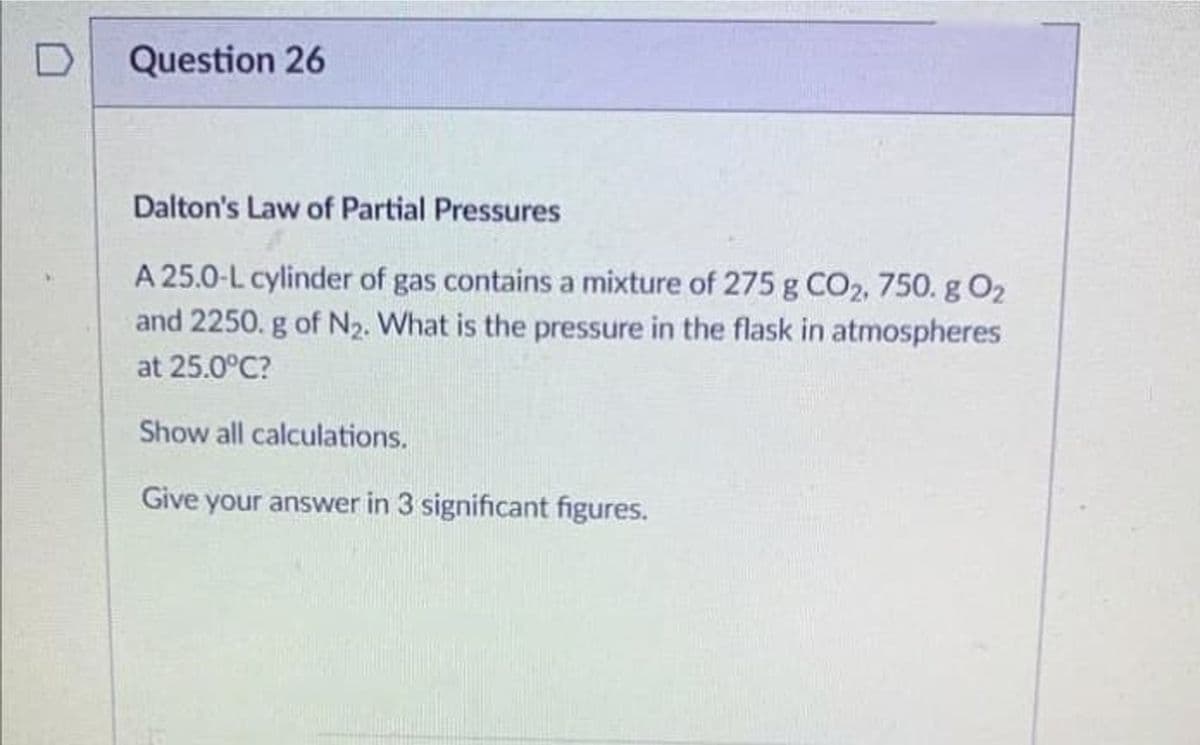 Question 26
Dalton's Law of Partial Pressures
A 25.0-L cylinder of gas contains a mixture of 275 g CO2, 750. g 02
and 2250. g of N₂. What is the pressure in the flask in atmospheres
at 25.0°C?
Show all calculations.
Give your answer in 3 significant figures.