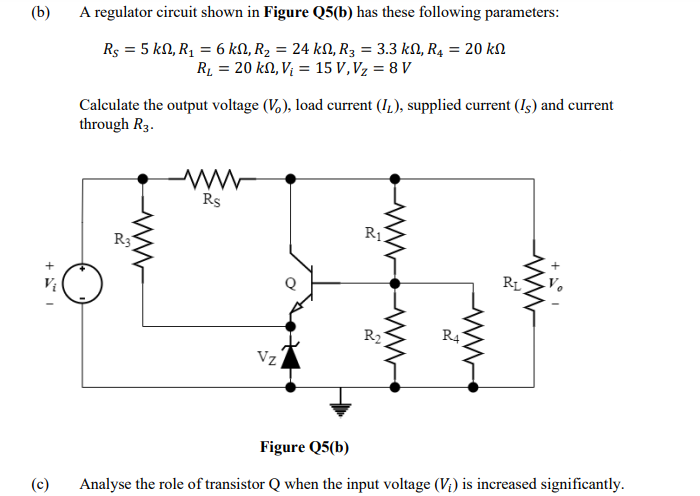 (b)
A regulator circuit shown in Figure Q5(b) has these following parameters:
Rs = 5 kN, R, = 6 kN, R2 = 24 kN, R3 = 3.3 kN, R4 = 20 kN
Rµ = 20 k0, Vị = 15 V, Vz = 8 V
Calculate the output voltage (V,), load current (IL), supplied current (Is) and current
through R3.
Rs
R1.
R3
RL
R2
R4
Vz
Figure Q5(b)
(c)
Analyse the role of transistor Q when the input voltage (V;) is increased significantly.
