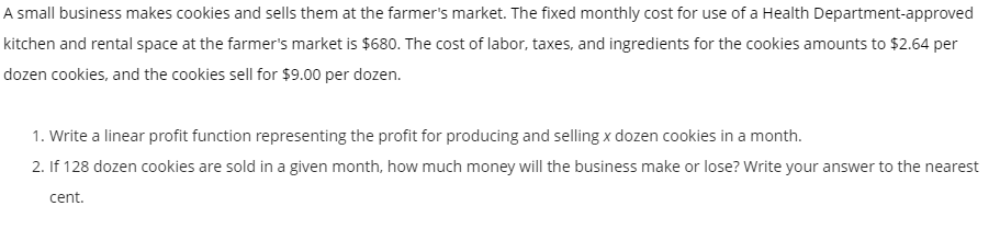 A small business makes cookies and sells them at the farmer's market. The fixed monthly cost for use of a Health Department-approved kitchen and rental space at the farmer's market is $680. The cost of labor, taxes, and ingredients for the cookies amounts to $2.64 per dozen cookies, and the cookies sell for $9.00 per dozen.

1. Write a linear profit function representing the profit for producing and selling x dozen cookies in a month.
2. If 128 dozen cookies are sold in a given month, how much money will the business make or lose? Write your answer to the nearest cent.