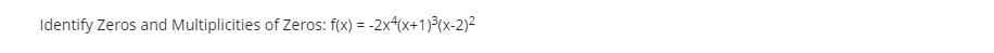 **Identifying Zeros and Multiplicities of Zeros**

Consider the function \( f(x) = -2x^4(x+1)^3(x-2)^2 \).

This function is a polynomial, and we aim to identify its zeros and their respective multiplicities.

1. **Zero at \( x = 0 \):**
   - The term \( x^4 \) contributes a zero at \( x = 0 \).
   - The multiplicity of this zero is 4, due to the exponent of the term.

2. **Zero at \( x = -1 \):**
   - The term \( (x+1)^3 \) contributes a zero at \( x = -1 \).
   - The multiplicity of this zero is 3, as indicated by the exponent.

3. **Zero at \( x = 2 \):**
   - The term \( (x-2)^2 \) contributes a zero at \( x = 2 \).
   - The multiplicity of this zero is 2, shown by the exponent.

**Understanding Multiplicities:**
- The *multiplicity* of a zero refers to the number of times the zero appears in the factored form of the polynomial.
- A zero with even multiplicity indicates the graph touches the x-axis but does not cross it.
- A zero with odd multiplicity means the graph crosses the x-axis at that point.