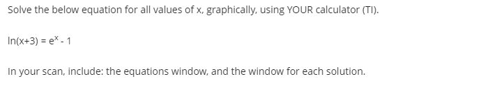 Solve the below equation for all values of x, graphically. using YOUR calculator (TI).
In(x+3) = ex - 1
In your scan, include: the equations window, and the window for each solution.
