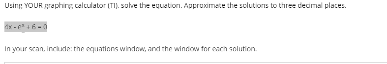 Using YOUR graphing calculator (TI), solve the equation. Approximate the solutions to three decimal places.
4x - ex + 6 = 0
In your scan, include: the equations window, and the window for each solution.
