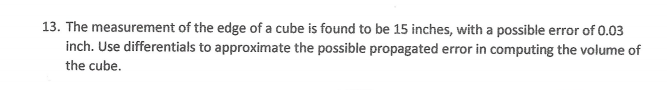 13. The measurement of the edge of a cube is found to be 15 inches, with a possible error of 0.03
inch. Use differentials to approximate the possible propagated error in computing the volume of
the cube.
