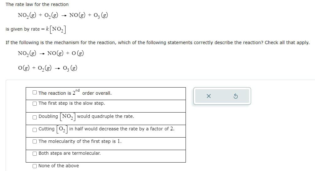 The rate law for the reaction
NO2(g) + O2(g)
is given by rate =
-
k[NO₂]
NO(g) + 03 (g)
If the following is the mechanism for the reaction, which of the following statements correctly describe the reaction? Check all that apply.
NO2(g) NO(g) + O(g)
-
O(g) + O2(g) 03 (g)
The reaction is 2nd order overall.
The first step is the slow step.
Doubling NO, would quadruple the rate.
Cutting O, in half would decrease the rate by a factor of 2.
The molecularity of the first step is 1.
Both steps are termolecular.
None of the above