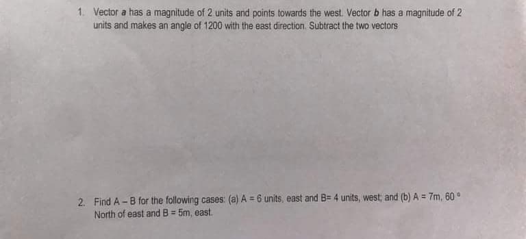 1. Vector a has a magnitude of 2 units and points towards the west. Vector b has a magnitude of 2
units and makes an angle of 1200 with the east direction. Subtract the two vectors
2. Find A -B for the following cases: (a) A = 6 units, east and B= 4 units, west; and (b) A = 7m, 60 °
North of east and B = 5m, east.
