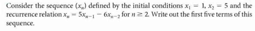 Consider the sequence (x) defined by the initial conditions x, = 1, x2 = 5 and the
recurrence relation x, =
5x,-1 - 6x-2 for n2 2. Write out the first five terms of this
%3D
sequence.
