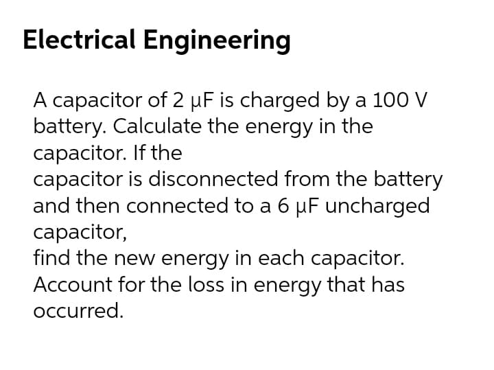 Electrical Engineering
A capacitor of 2 µF is charged by a 100 V
battery. Calculate the energy in the
capacitor. If the
capacitor is disconnected from the battery
and then connected to a 6 µF uncharged
сарacitor,
find the new energy in each capacitor.
Account for the loss in energy that has
occurred.
