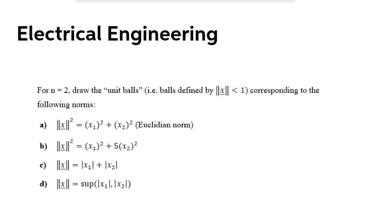 Electrical Engineering
For n= 2, draw the "unit balls" (i.e. balls defined by ||x|| < 1) corresponding to the
following norms:
a) |x|| = (x1)² + (x2)² (Euclidian norm)
%3D
b) ||x|| = (x1)² + 5(x2)²
c) ||x|| = |x,| + |x2|
d) |z|| = sup(lx,|L |x21)
