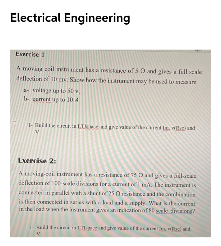 Electrical Engineering
Exercise 1
A moving coil instrument has a resistance of 5 Q and gives a full scale
deflection of 10 mv. Show how the instrument may be used to measure
a- voltage up to 50 v,
b- current up to 10 A
1- Build the circuit in LTIspace and give value of the current Im, v(Rsc) and
V
Exercise 2:
A moving-coil instrument has a resistance of 75 Q and gives a full-scale
deflection of 100-scale divisions for a current of 1 mA. The instrument is
connected in parallel with a shunt of 25 Q resistance and the combination
is then connected in series with a load and a supply. What is the current
in the load when the instrument gives an indication of 80 scale divisions?
1- Build the circuit in LTIspace and give value of the current Im, v(Rsc) and
V
