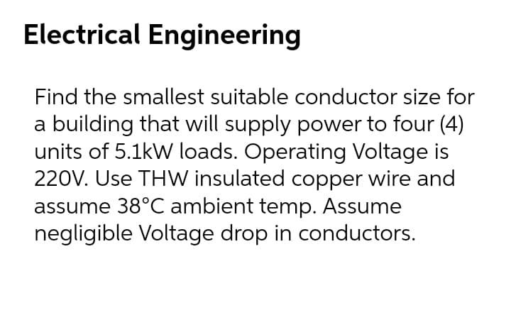 Electrical Engineering
Find the smallest suitable conductor size for
a building that will supply power to four (4)
units of 5.1kW loads. Operating Voltage is
220V. Use THW insulated copper wire and
assume 38°C ambient temp. Assume
negligible Voltage drop in conductors.
