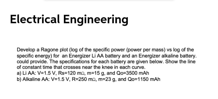 Electrical Engineering
Develop a Ragone plot (log of the specific power (power per mass) vs log of the
specific energy) for an Energizer Li AA battery and an Energizer alkaline battery.
could provide. The specifications for each battery are given below. Show the line
of constant time that crosses near the knee in each curve.
a) Li AA: V=1.5 V, Rs=120 m2, m=15 g, and Qo=3500 mAh
b) Alkaline AA: V=1.5 V, R=250 mo, m=23 g, and Qo=1150 mAh
