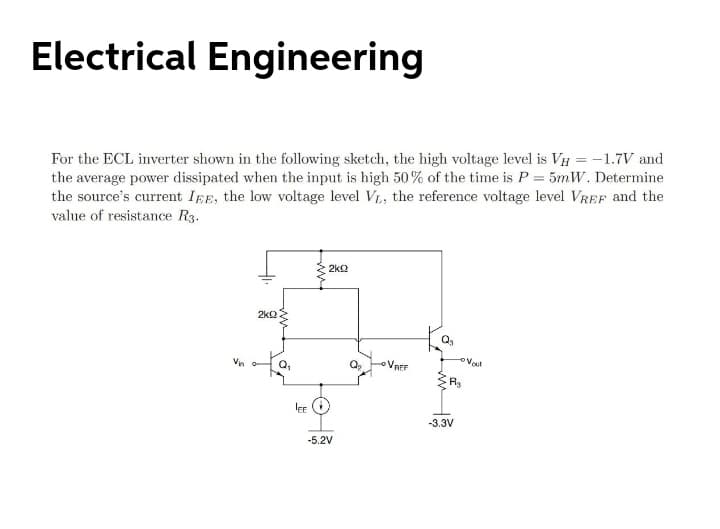 Electrical Engineering
For the ECL inverter shown in the following sketch, the high voltage level is VH = -1.7V and
the average power dissipated when the input is high 50% of the time is P = 5mW. Determine
the source's current IEE, the low voltage level V, the reference voltage level VREF and the
value of resistance R3.
2kQ
2k2
VREF
EE
-3.3V
-5.2V
