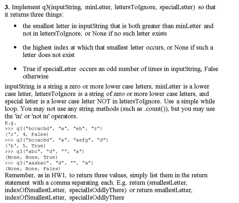 3. Implement q3(inputString, minLetter, lettersTolIgnore, specialLetter) so that
it returns three things:
the smallest letter in inputString that is both greater than minLetter and
not in lettersTolgnore, or None if no such letter exists
the highest index at which that smallest letter occurs, or None if such a
letter does not exist
True if specialLetter occurs an odd number of times in inputString, False
otherwise
inputString is a string a zero or more lower case letters, minLetter is a lower
case letter, lettersTolgnore is a string of zero or more lower case letters, and
special letter is a lower case letter NOT in lettersTolgnore. Use a simple while
loop. You may not use any string methods (such as .count()), but you may use
the 'in' or 'not in' operators.
E.g.
>>> q3("bссacbd", "a", "eb", "z")
('c', 4, False)
>>> q3 ("bccacbd", "a", "aefg", "d")
('b', 5, True)
>>> q3 ("abc", "d",
(None, None, True)
>>> q3 ("aaabac", "d", "", "a")
(None, None, False)
",
"a")
Remember, as in HW1, to return three values, simply list them in the return
statement with a comma separating each. E.g. return (smallestLetter,
indexOfSmallestLetter, speciallsOddlyThere) or return smallestLetter,
indexOfSmallestLetter, specialIsOddlyThere
