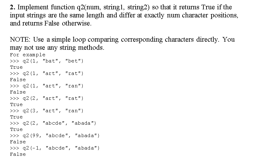 2. Implement function q2(num, string1, string2) so that it returns True if the
input strings are the same length and differ at exactly num character positions,
and returns False otherwise.
NOTE: Use a simple loop comparing corresponding characters directly. You
may not use any string methods.
For example
>>> q2 (1, "bat", "bet")
True
>>> q2 (1, "art", "rat")
False
>>> q2 (1, "art", "ran")
False
>>> q2 (2, "art", "rat")
True
>>> q2 (3, "art", "ran")
True
>>> q2 (2, "abcde", "abada")
True
>>> q2 (99, "abcde", "abada")
False
>>> q2 (-1, "abcde", "abada")
False
