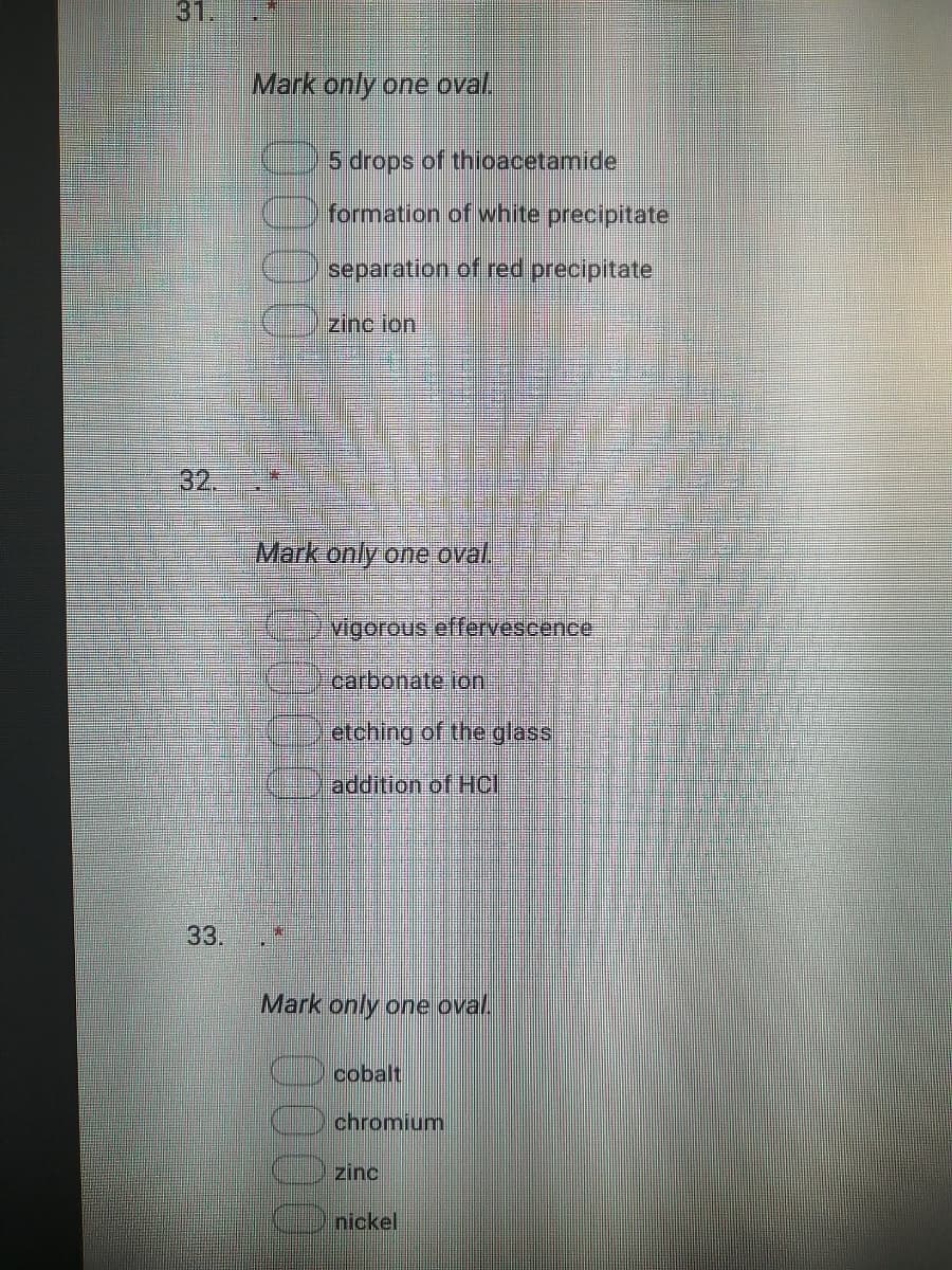 31.
Mark only one oval.
5 drops of thioacetamide
formation of white precipitate
separation of red precipitate
zinc ion
32.
Mark only one oval.
vigorous effervescence
carbonate ion
etching of the glass
addition of Hci
33.
Mark only one oval
cobalt
chromium
zinc
nickel
0000
