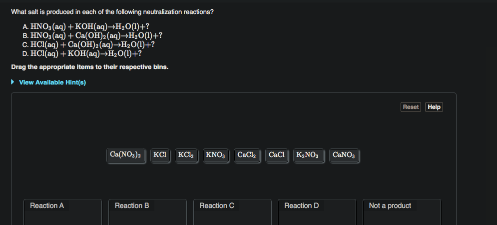What salt is produced in each of the following neutralization reactions?
A. HNO3 (aq) +KOH(aq)→H2O(1)+?
B. HNO3 (aq) + Ca(OH)2(aq)→H2O(1)+?
C. HCl(aq) + Ca(OH)2(aq)→H2O(l)+?
D. HCI(aq) + кон(аq) —Н-0()+?
Drag the appropriate items to their respective bins.
View Available Hint(s)
Reset Help
Ca(NO3)2
KCI
KCI2
KNO3
CaCl2
CaCl
K2NO3
CANO3
