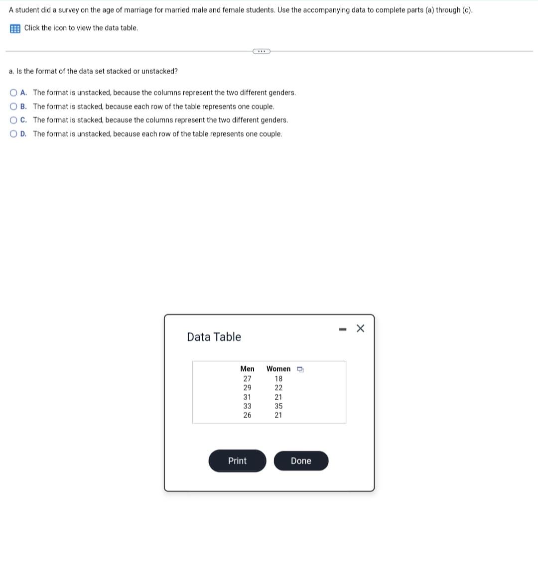 A student did a survey on the age of marriage for married male and female students. Use the accompanying data to complete parts (a) through (c).
Click the icon to view the data table.
a. Is the format of the data set stacked or unstacked?
OA. The format is unstacked, because the columns represent the two different genders.
OB. The format is stacked, because each row of the table represents one couple.
OC. The format is stacked, because the columns represent the two different genders.
OD. The format is unstacked, because each row of the table represents one couple.
Data Table
Men
27
29
31
33
26
Print
Women
18
22
21
35
21
Done
X