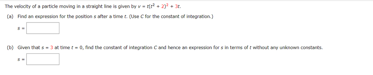 The velocity of a particle moving in a straight line is given by v = t(t? + 2)2 + 3t.
(a) Find an expression for the position s after a time t. (Use C for the constant of integration.)
S =
(b) Given that s = 3 at time t = 0, find the constant of integration C and hence an expression for s in terms oft without any unknown constants.
S =
