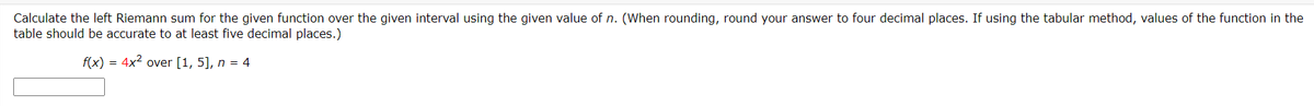 Calculate the left Riemann sum for the given function over the given interval using the given value of n. (When rounding, round your answer to four decimal places. If using the tabular method, values of the function in the
table should be accurate to at least five decimal places.)
f(x) = 4x2 over [1, 5], n = 4
